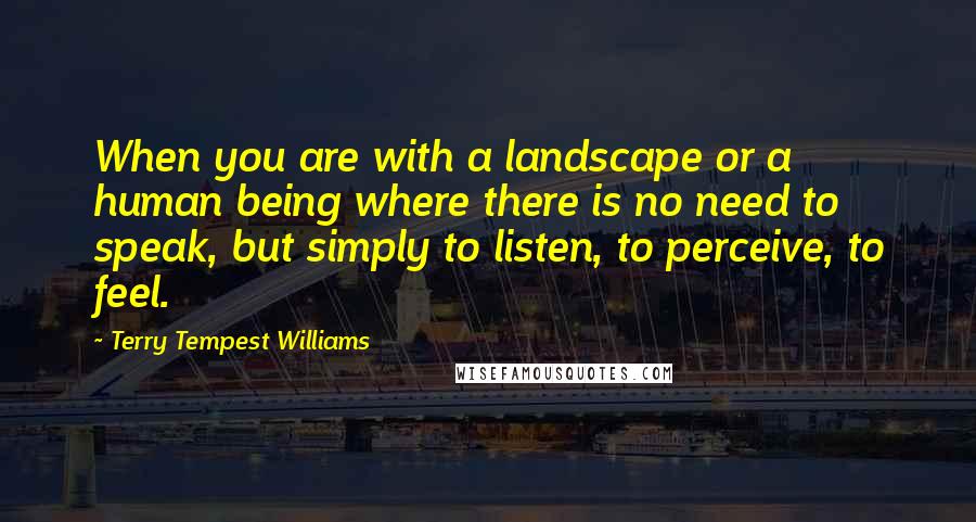 Terry Tempest Williams quotes: When you are with a landscape or a human being where there is no need to speak, but simply to listen, to perceive, to feel.