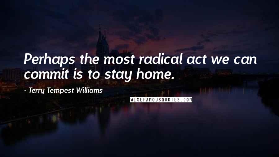 Terry Tempest Williams quotes: Perhaps the most radical act we can commit is to stay home.