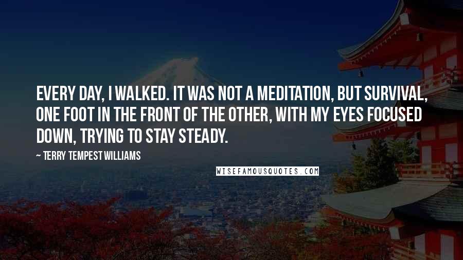 Terry Tempest Williams quotes: Every day, I walked. It was not a meditation, but survival, one foot in the front of the other, with my eyes focused down, trying to stay steady.