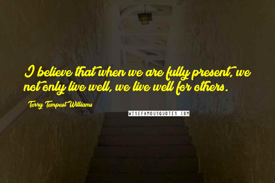 Terry Tempest Williams quotes: I believe that when we are fully present, we not only live well, we live well for others.