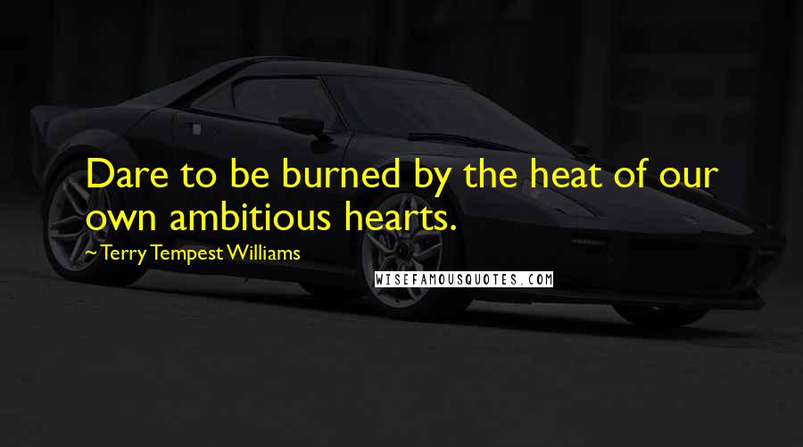 Terry Tempest Williams quotes: Dare to be burned by the heat of our own ambitious hearts.