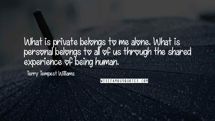 Terry Tempest Williams quotes: What is private belongs to me alone. What is personal belongs to all of us through the shared experience of being human.