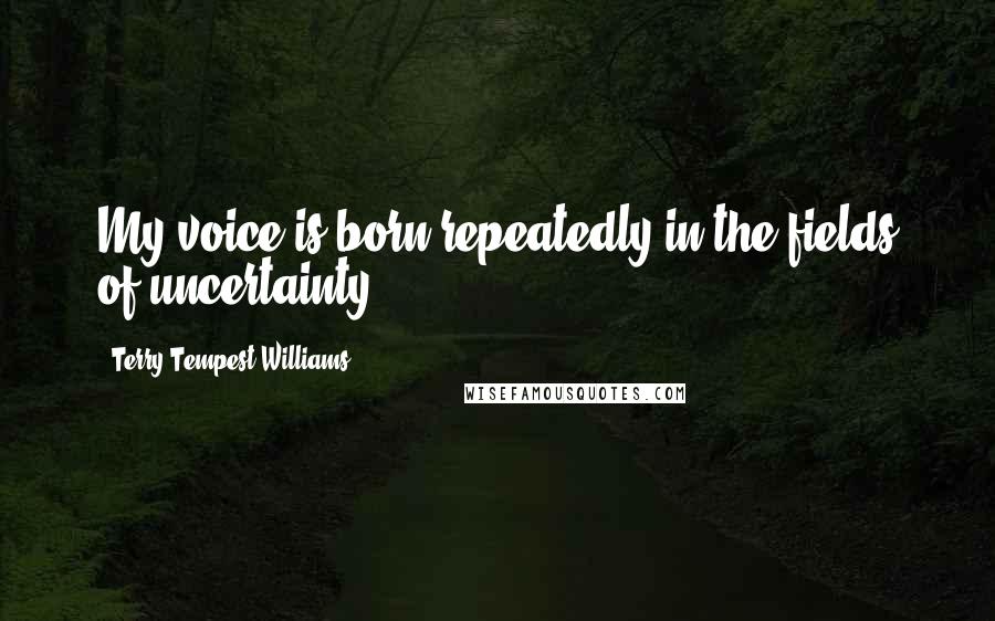 Terry Tempest Williams quotes: My voice is born repeatedly in the fields of uncertainty.