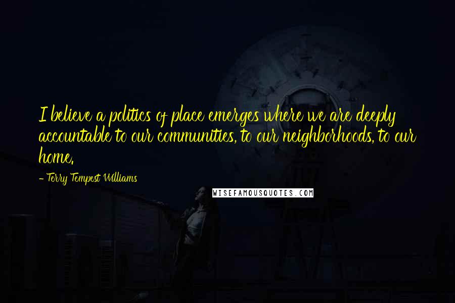 Terry Tempest Williams quotes: I believe a politics of place emerges where we are deeply accountable to our communities, to our neighborhoods, to our home.