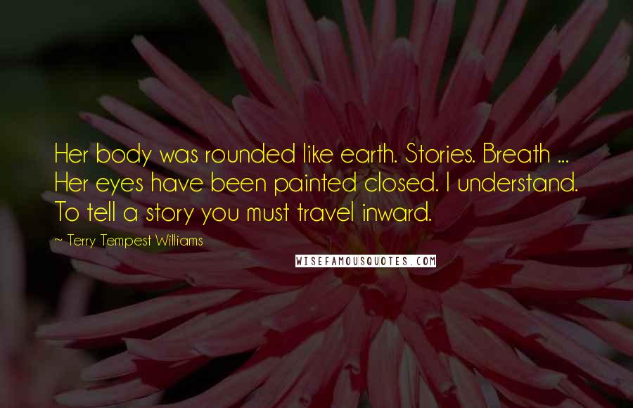 Terry Tempest Williams quotes: Her body was rounded like earth. Stories. Breath ... Her eyes have been painted closed. I understand. To tell a story you must travel inward.