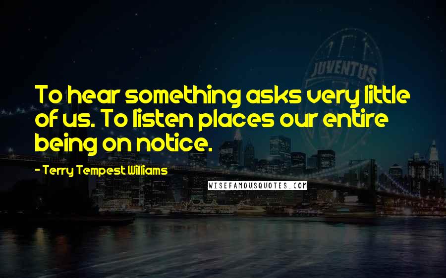 Terry Tempest Williams quotes: To hear something asks very little of us. To listen places our entire being on notice.