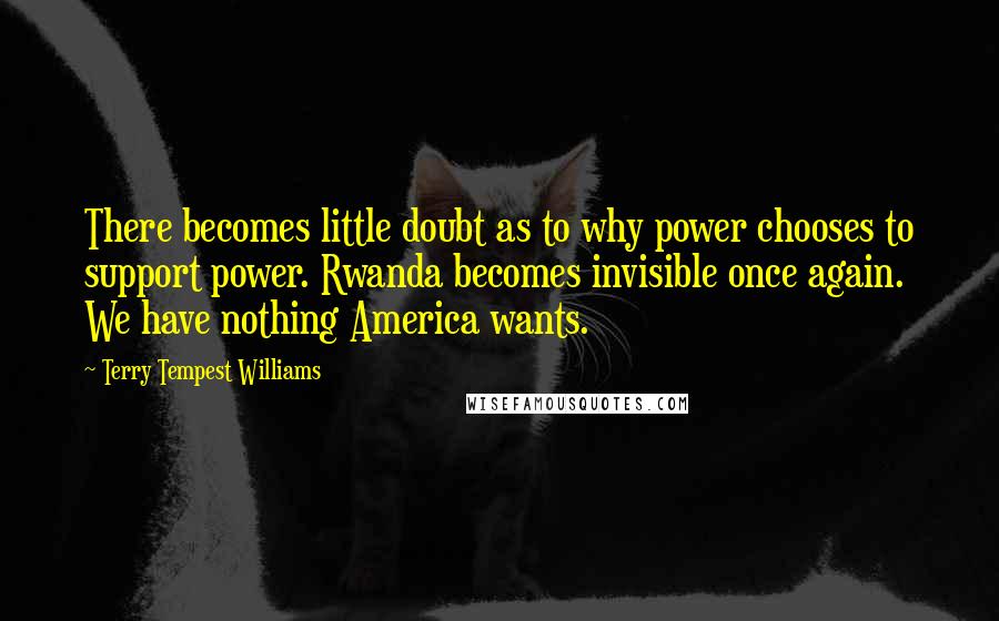 Terry Tempest Williams quotes: There becomes little doubt as to why power chooses to support power. Rwanda becomes invisible once again. We have nothing America wants.