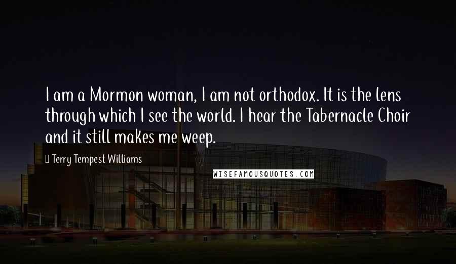 Terry Tempest Williams quotes: I am a Mormon woman, I am not orthodox. It is the lens through which I see the world. I hear the Tabernacle Choir and it still makes me weep.