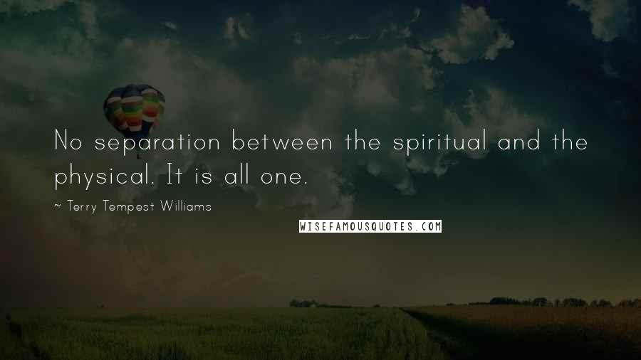 Terry Tempest Williams quotes: No separation between the spiritual and the physical. It is all one.