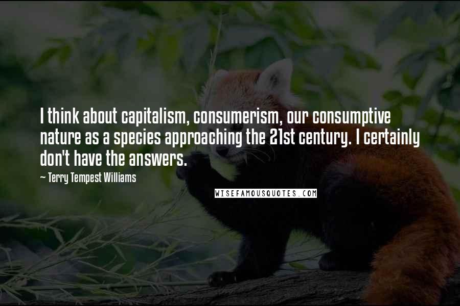 Terry Tempest Williams quotes: I think about capitalism, consumerism, our consumptive nature as a species approaching the 21st century. I certainly don't have the answers.