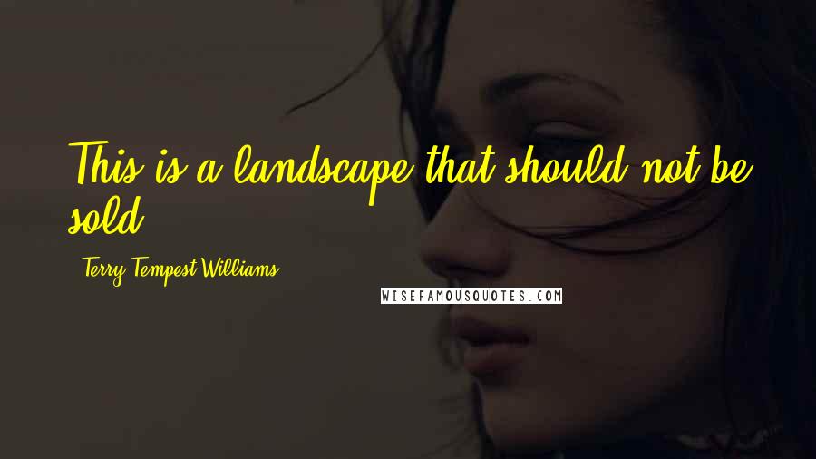 Terry Tempest Williams quotes: This is a landscape that should not be sold.