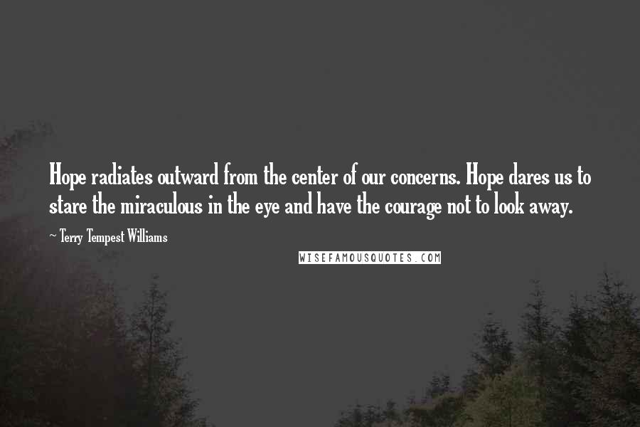 Terry Tempest Williams quotes: Hope radiates outward from the center of our concerns. Hope dares us to stare the miraculous in the eye and have the courage not to look away.