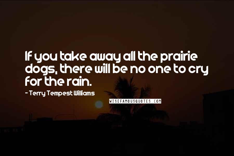 Terry Tempest Williams quotes: If you take away all the prairie dogs, there will be no one to cry for the rain.