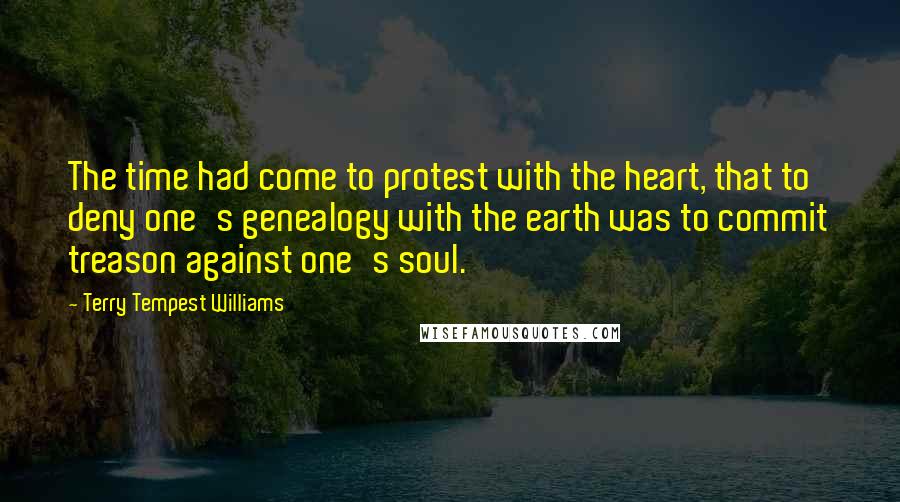 Terry Tempest Williams quotes: The time had come to protest with the heart, that to deny one's genealogy with the earth was to commit treason against one's soul.