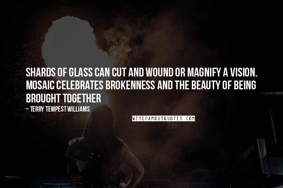 Terry Tempest Williams quotes: Shards of glass can cut and wound or magnify a vision. Mosaic celebrates brokenness and the beauty of being brought together