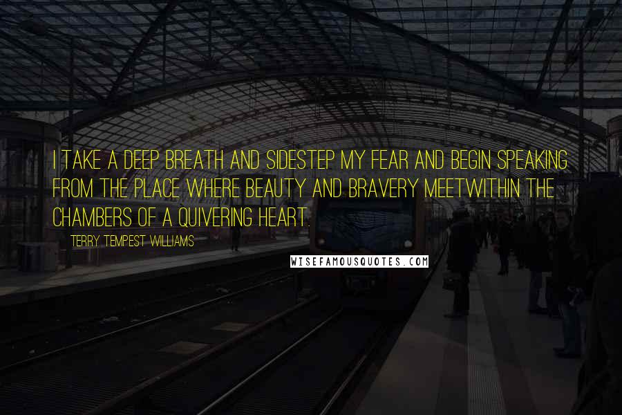 Terry Tempest Williams quotes: I take a deep breath and sidestep my fear and begin speaking from the place where beauty and bravery meetwithin the chambers of a quivering heart.