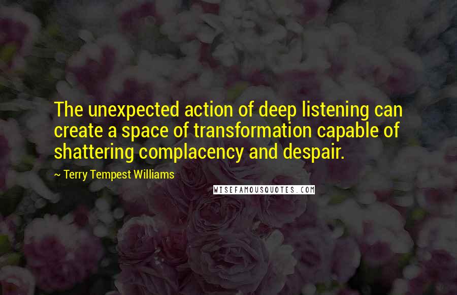 Terry Tempest Williams quotes: The unexpected action of deep listening can create a space of transformation capable of shattering complacency and despair.