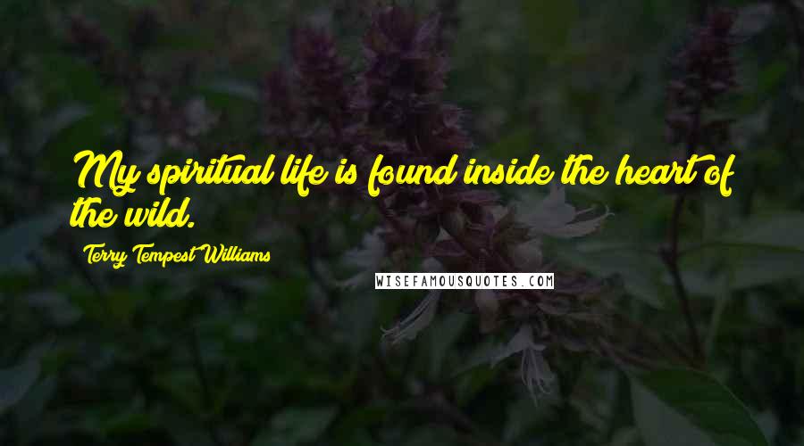 Terry Tempest Williams quotes: My spiritual life is found inside the heart of the wild.