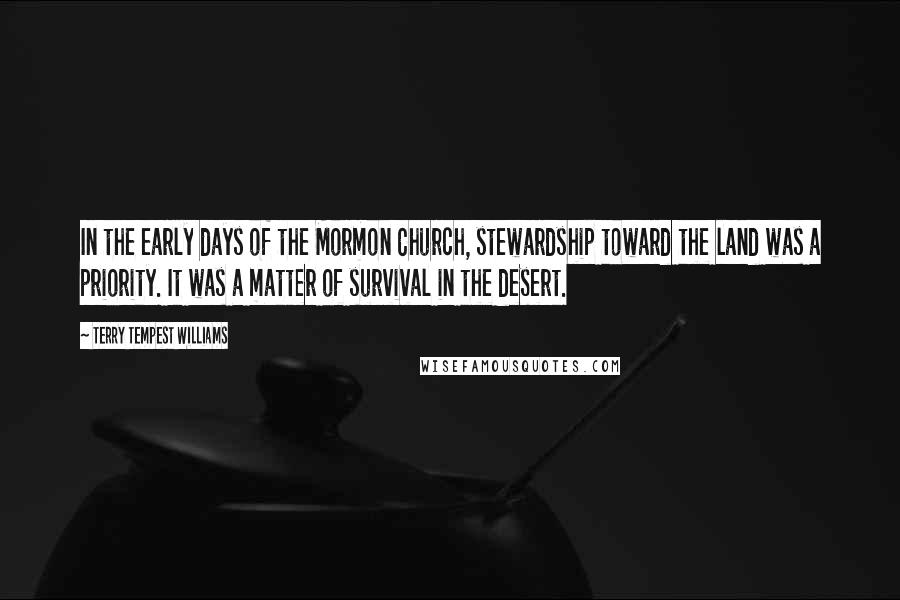Terry Tempest Williams quotes: In the early days of the Mormon Church, stewardship toward the land was a priority. It was a matter of survival in the desert.