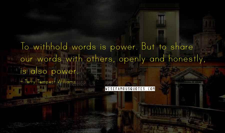 Terry Tempest Williams quotes: To withhold words is power. But to share our words with others, openly and honestly, is also power.