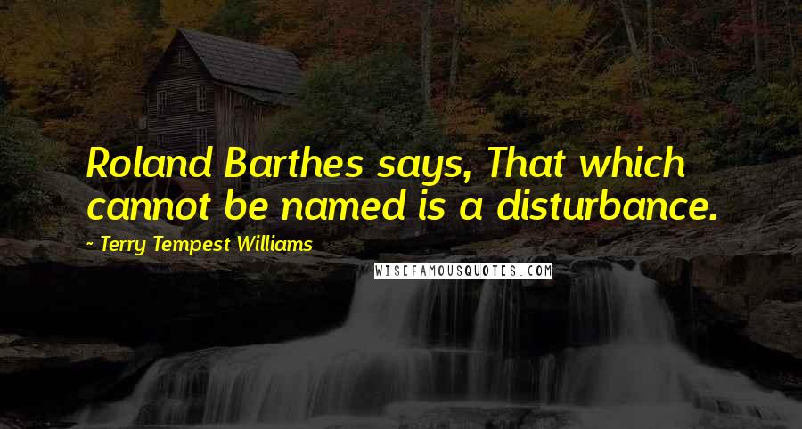 Terry Tempest Williams quotes: Roland Barthes says, That which cannot be named is a disturbance.