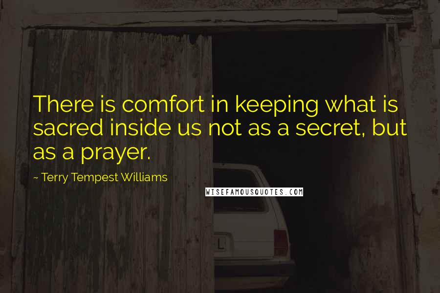 Terry Tempest Williams quotes: There is comfort in keeping what is sacred inside us not as a secret, but as a prayer.
