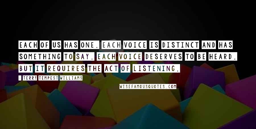 Terry Tempest Williams quotes: Each of us has one. Each voice is distinct and has something to say. Each voice deserves to be heard. But it requires the act of listening.