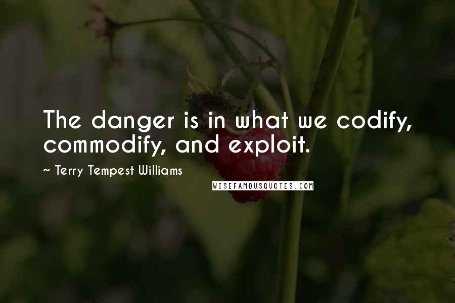 Terry Tempest Williams quotes: The danger is in what we codify, commodify, and exploit.