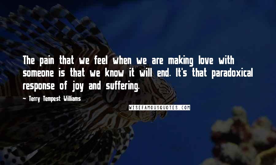 Terry Tempest Williams quotes: The pain that we feel when we are making love with someone is that we know it will end. It's that paradoxical response of joy and suffering.