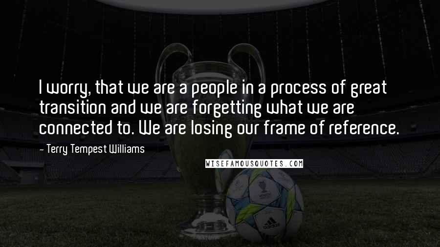 Terry Tempest Williams quotes: I worry, that we are a people in a process of great transition and we are forgetting what we are connected to. We are losing our frame of reference.
