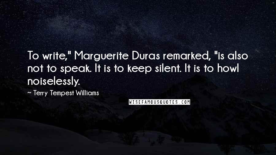 Terry Tempest Williams quotes: To write," Marguerite Duras remarked, "is also not to speak. It is to keep silent. It is to howl noiselessly.