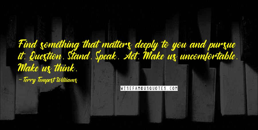 Terry Tempest Williams quotes: Find something that matters deeply to you and pursue it. Question. Stand. Speak. Act. Make us uncomfortable. Make us think.