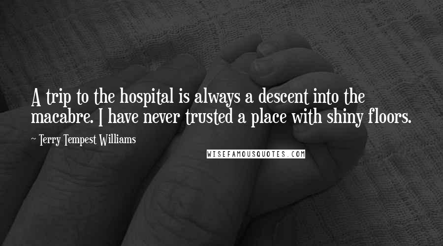 Terry Tempest Williams quotes: A trip to the hospital is always a descent into the macabre. I have never trusted a place with shiny floors.