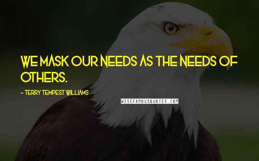 Terry Tempest Williams quotes: We mask our needs as the needs of others.