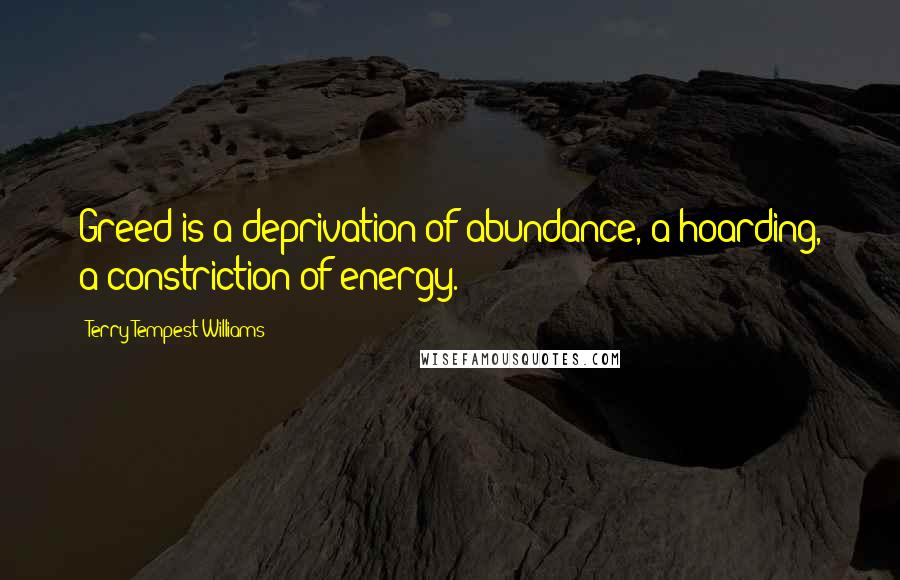 Terry Tempest Williams quotes: Greed is a deprivation of abundance, a hoarding, a constriction of energy.