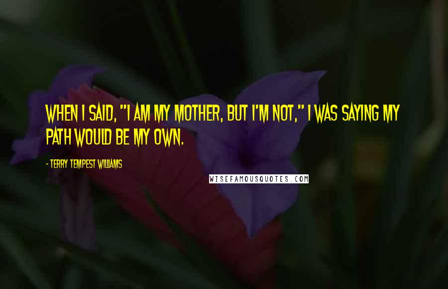 Terry Tempest Williams quotes: When I said, "I am my mother, but I'm not," I was saying my path would be my own.