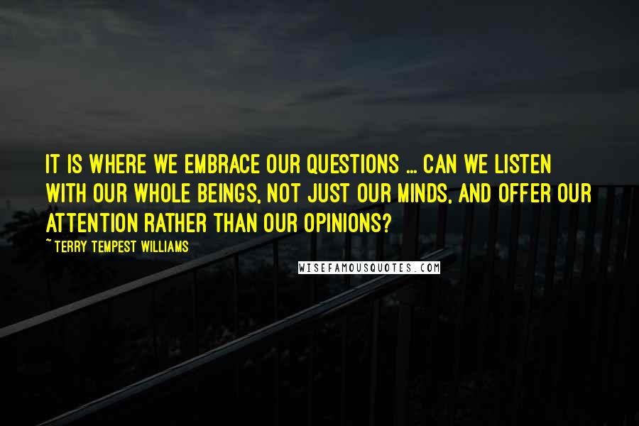 Terry Tempest Williams quotes: It is where we embrace our questions ... Can we listen with our whole beings, not just our minds, and offer our attention rather than our opinions?