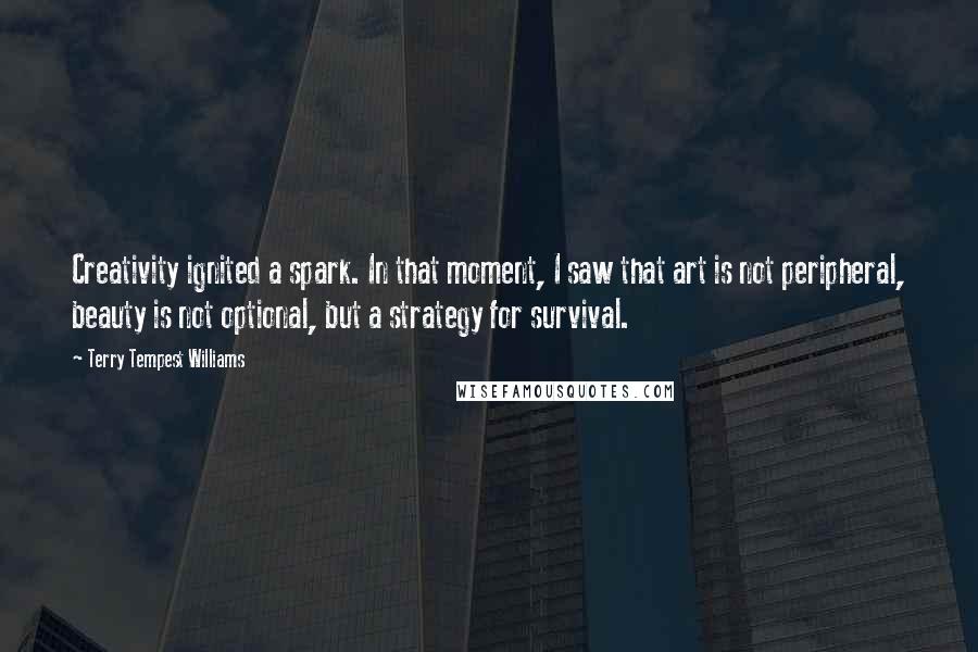 Terry Tempest Williams quotes: Creativity ignited a spark. In that moment, I saw that art is not peripheral, beauty is not optional, but a strategy for survival.