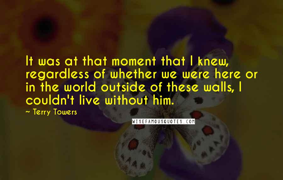 Terry Towers quotes: It was at that moment that I knew, regardless of whether we were here or in the world outside of these walls, I couldn't live without him.