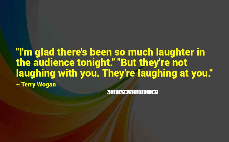 Terry Wogan quotes: "I'm glad there's been so much laughter in the audience tonight." "But they're not laughing with you. They're laughing at you."