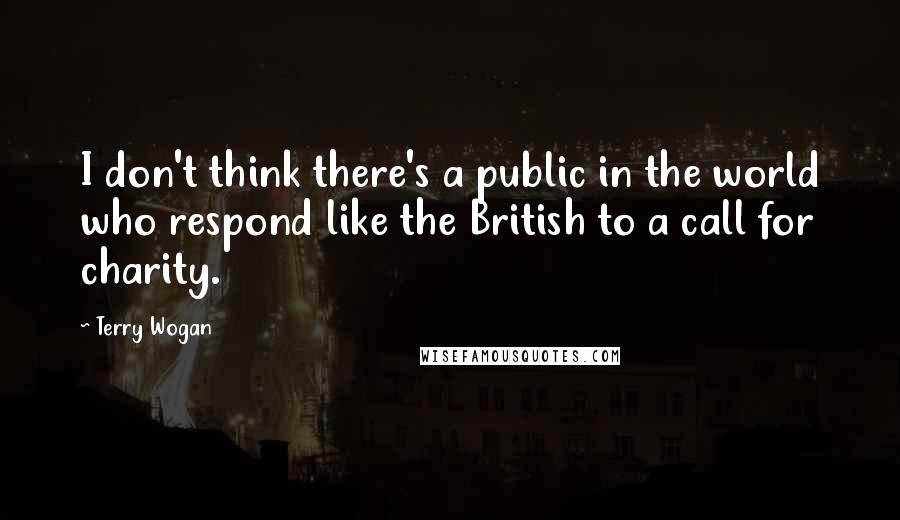 Terry Wogan quotes: I don't think there's a public in the world who respond like the British to a call for charity. Terry Wogan quotes: I don't think there's a public in the world who respond like the British to a call for charity.