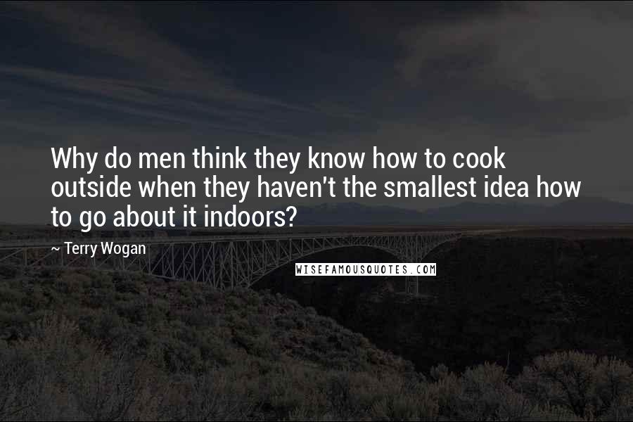 Terry Wogan quotes: Why do men think they know how to cook outside when they haven't the smallest idea how to go about it indoors?