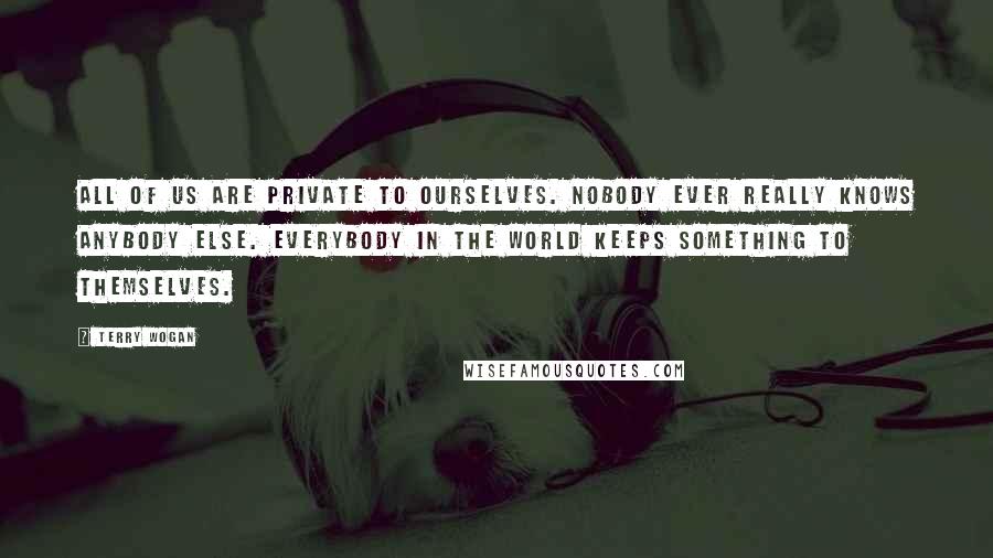 Terry Wogan quotes: All of us are private to ourselves. Nobody ever really knows anybody else. Everybody in the world keeps something to themselves. Terry Wogan quotes: All of us are private to ourselves. Nobody ever really knows anybody else. Everybody in the world keeps something to themselves.