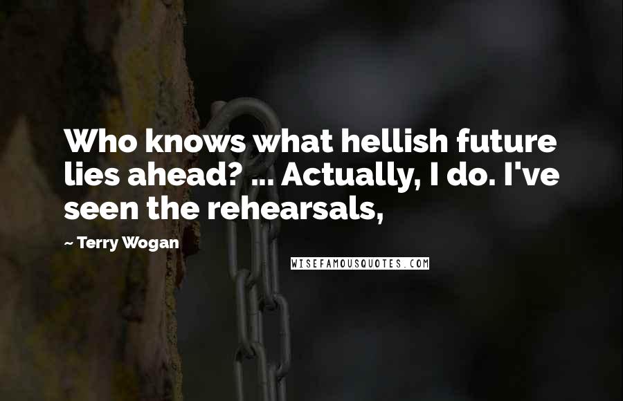 Terry Wogan quotes: Who knows what hellish future lies ahead? ... Actually, I do. I've seen the rehearsals, Terry Wogan quotes: Who knows what hellish future lies ahead? ... Actually, I do. I've seen the rehearsals,