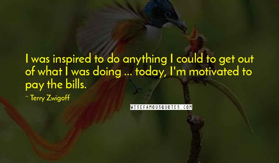 Terry Zwigoff quotes: I was inspired to do anything I could to get out of what I was doing ... today, I'm motivated to pay the bills.