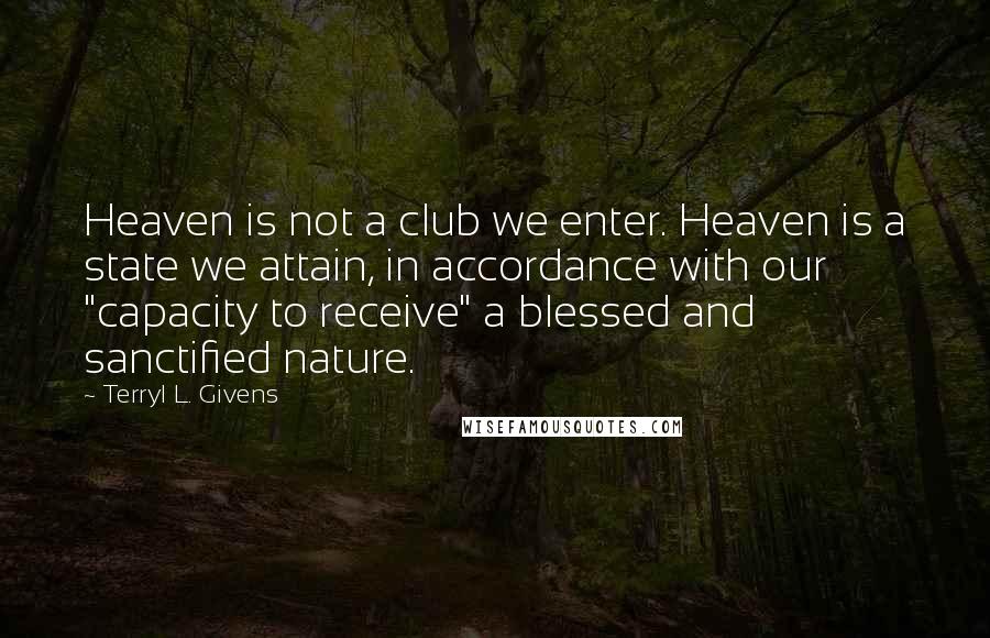 Terryl L. Givens quotes: Heaven is not a club we enter. Heaven is a state we attain, in accordance with our "capacity to receive" a blessed and sanctified nature. Terryl L. Givens quotes: Heaven is not a club we enter. Heaven is a state we attain, in accordance with our "capacity to receive" a blessed and sanctified nature.