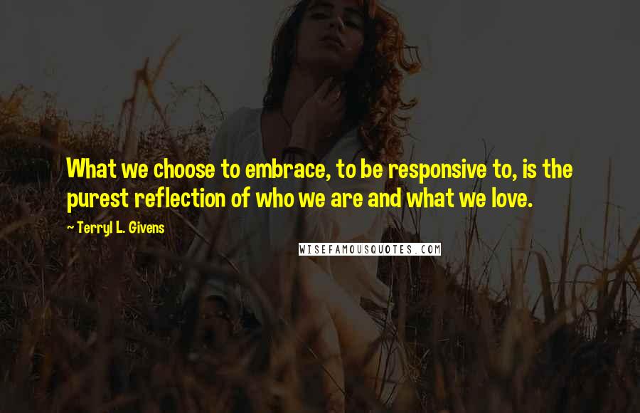 Terryl L. Givens quotes: What we choose to embrace, to be responsive to, is the purest reflection of who we are and what we love.