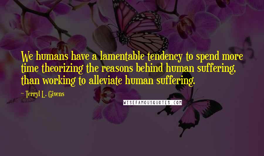 Terryl L. Givens quotes: We humans have a lamentable tendency to spend more time theorizing the reasons behind human suffering, than working to alleviate human suffering.