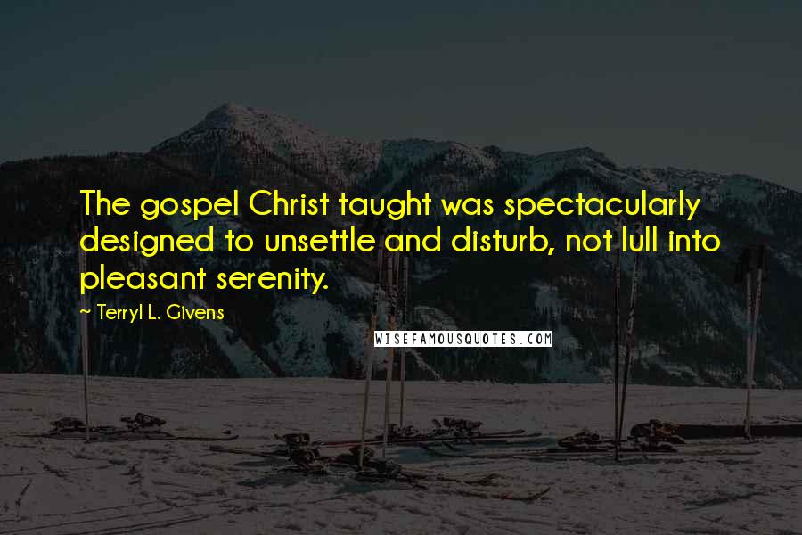 Terryl L. Givens quotes: The gospel Christ taught was spectacularly designed to unsettle and disturb, not lull into pleasant serenity.