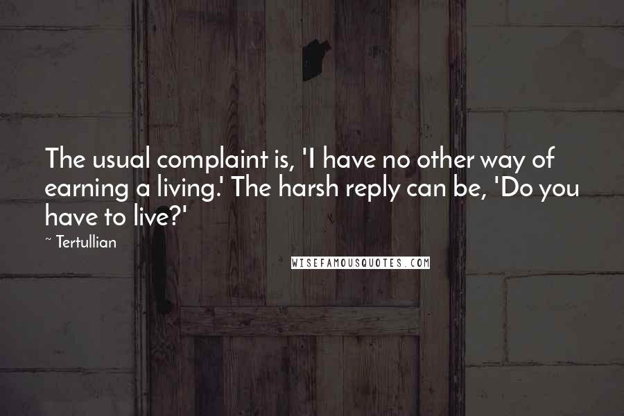 Tertullian quotes: The usual complaint is, 'I have no other way of earning a living.' The harsh reply can be, 'Do you have to live?'